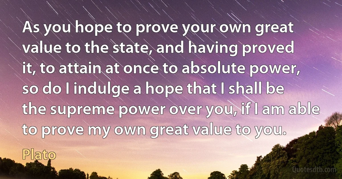 As you hope to prove your own great value to the state, and having proved it, to attain at once to absolute power, so do I indulge a hope that I shall be the supreme power over you, if I am able to prove my own great value to you. (Plato)