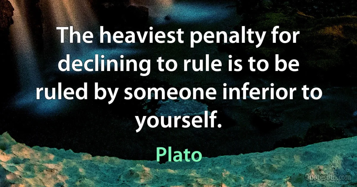 The heaviest penalty for declining to rule is to be ruled by someone inferior to yourself. (Plato)