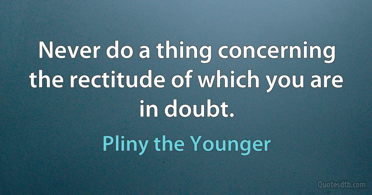 Never do a thing concerning the rectitude of which you are in doubt. (Pliny the Younger)