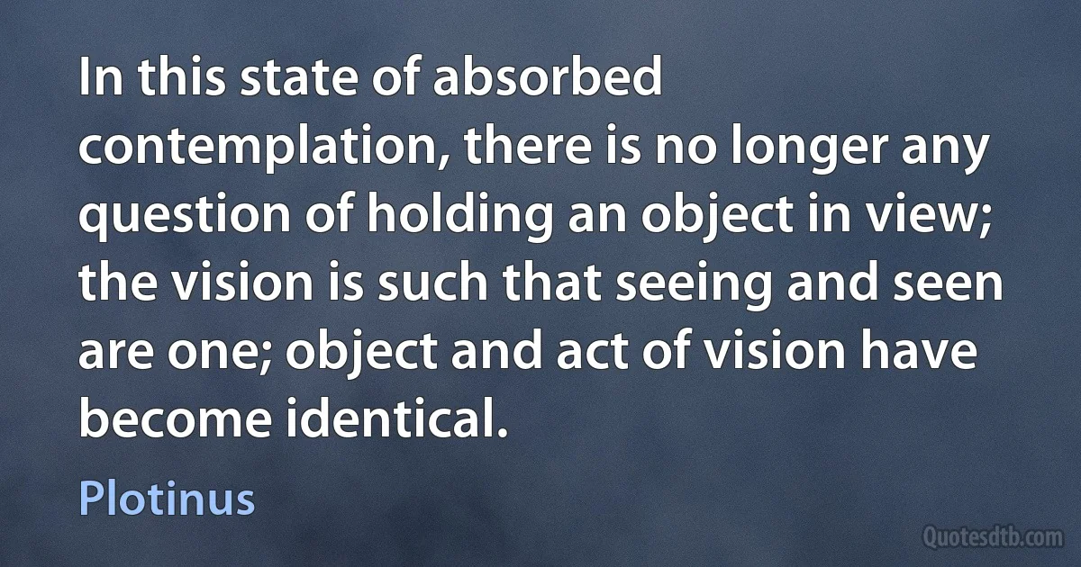 In this state of absorbed contemplation, there is no longer any question of holding an object in view; the vision is such that seeing and seen are one; object and act of vision have become identical. (Plotinus)