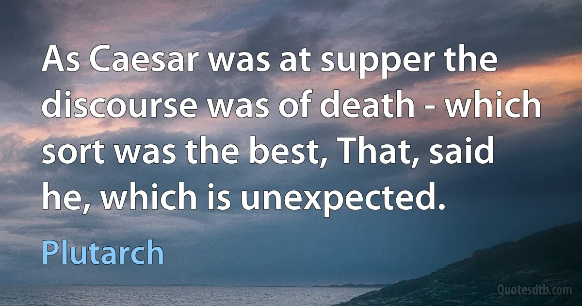 As Caesar was at supper the discourse was of death - which sort was the best, That, said he, which is unexpected. (Plutarch)