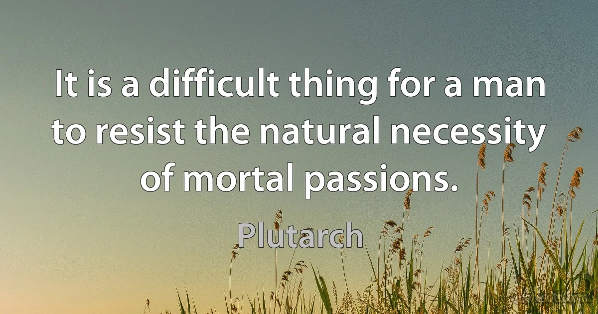 It is a difficult thing for a man to resist the natural necessity of mortal passions. (Plutarch)