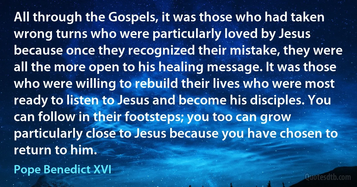 All through the Gospels, it was those who had taken wrong turns who were particularly loved by Jesus because once they recognized their mistake, they were all the more open to his healing message. It was those who were willing to rebuild their lives who were most ready to listen to Jesus and become his disciples. You can follow in their footsteps; you too can grow particularly close to Jesus because you have chosen to return to him. (Pope Benedict XVI)