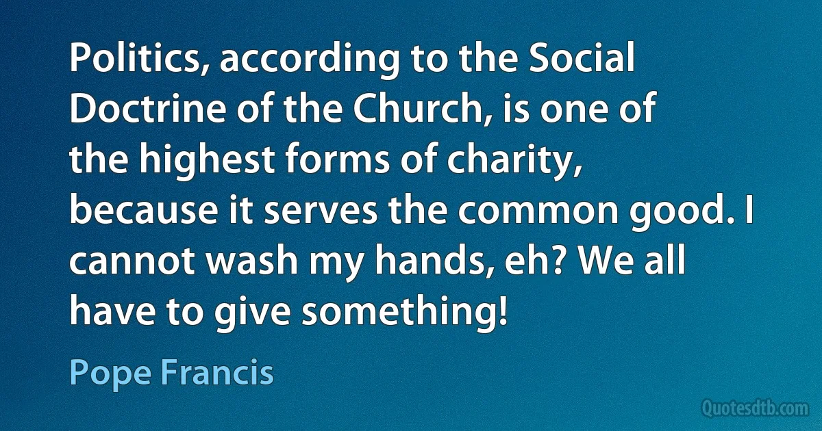 Politics, according to the Social Doctrine of the Church, is one of the highest forms of charity, because it serves the common good. I cannot wash my hands, eh? We all have to give something! (Pope Francis)