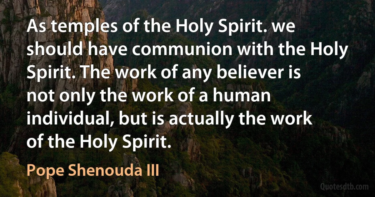 As temples of the Holy Spirit. we should have communion with the Holy Spirit. The work of any believer is not only the work of a human individual, but is actually the work of the Holy Spirit. (Pope Shenouda III)