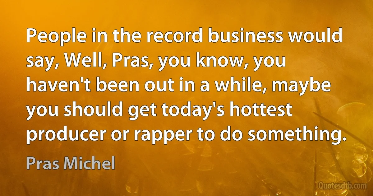 People in the record business would say, Well, Pras, you know, you haven't been out in a while, maybe you should get today's hottest producer or rapper to do something. (Pras Michel)