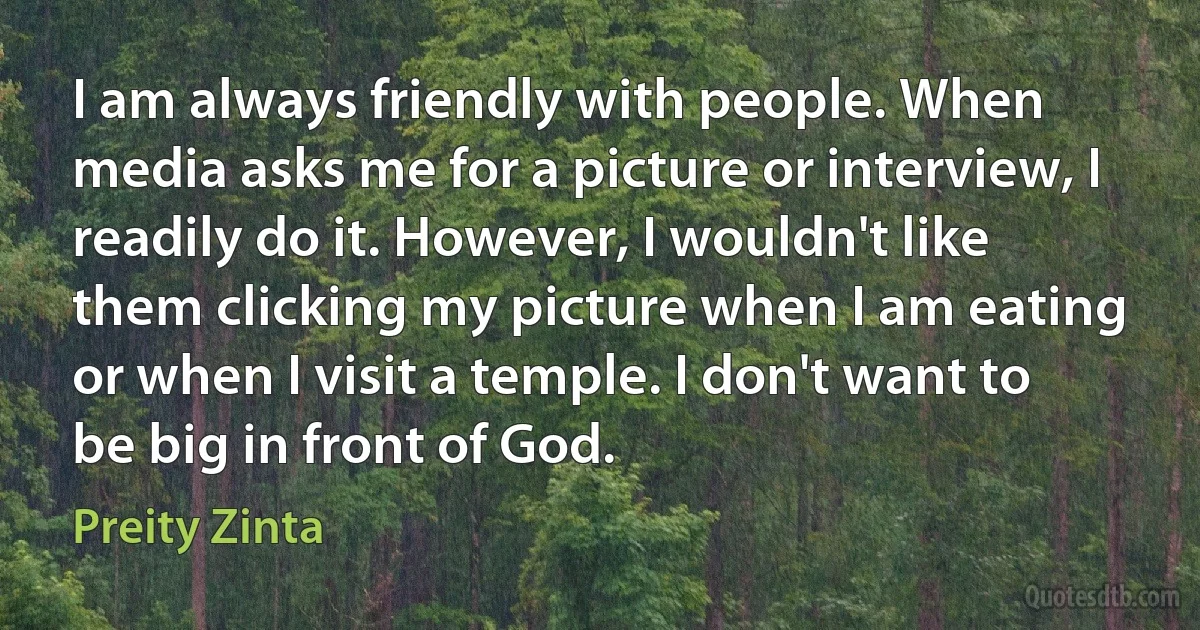 I am always friendly with people. When media asks me for a picture or interview, I readily do it. However, I wouldn't like them clicking my picture when I am eating or when I visit a temple. I don't want to be big in front of God. (Preity Zinta)