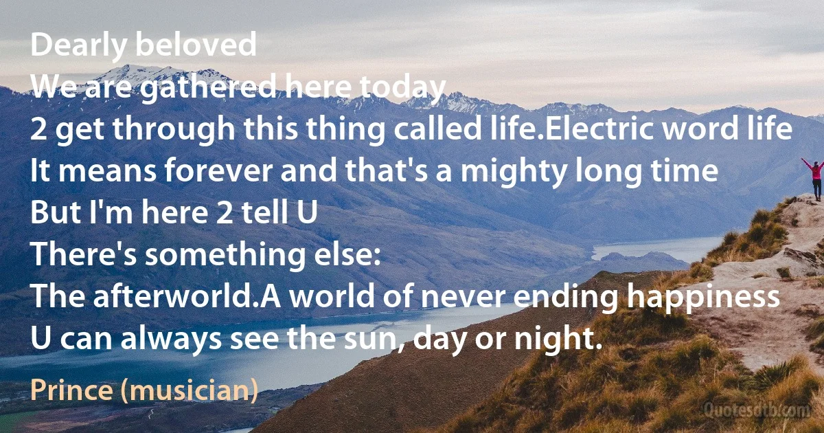 Dearly beloved
We are gathered here today
2 get through this thing called life.Electric word life
It means forever and that's a mighty long time
But I'm here 2 tell U
There's something else:
The afterworld.A world of never ending happiness
U can always see the sun, day or night. (Prince (musician))