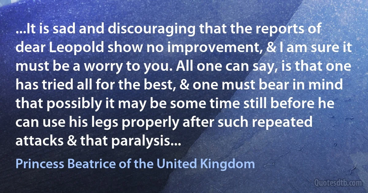 ...It is sad and discouraging that the reports of dear Leopold show no improvement, & I am sure it must be a worry to you. All one can say, is that one has tried all for the best, & one must bear in mind that possibly it may be some time still before he can use his legs properly after such repeated attacks & that paralysis... (Princess Beatrice of the United Kingdom)