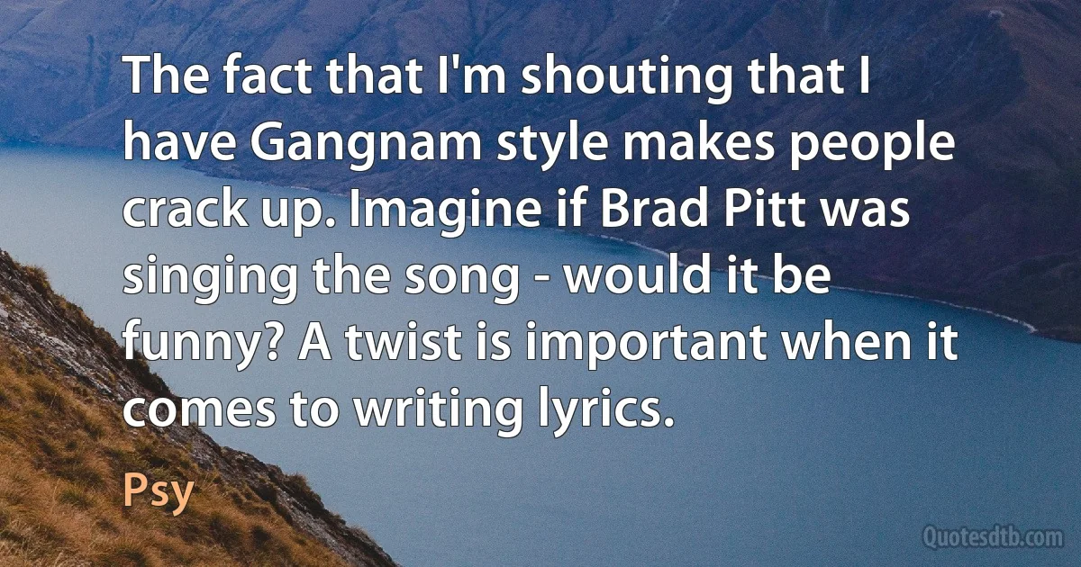 The fact that I'm shouting that I have Gangnam style makes people crack up. Imagine if Brad Pitt was singing the song - would it be funny? A twist is important when it comes to writing lyrics. (Psy)