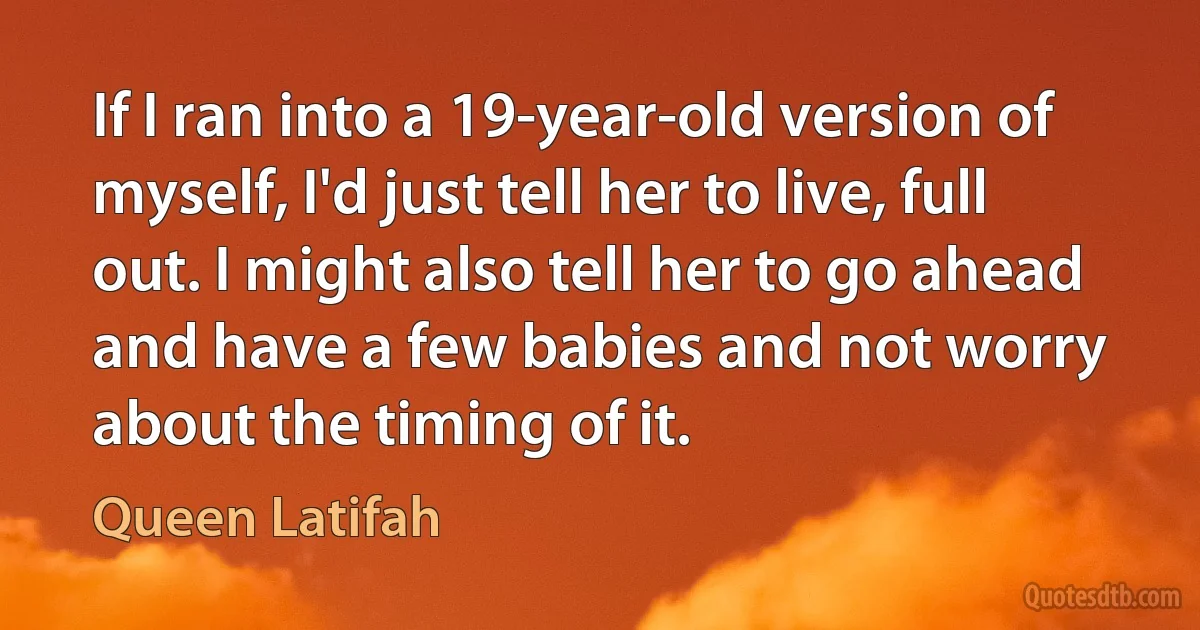 If I ran into a 19-year-old version of myself, I'd just tell her to live, full out. I might also tell her to go ahead and have a few babies and not worry about the timing of it. (Queen Latifah)