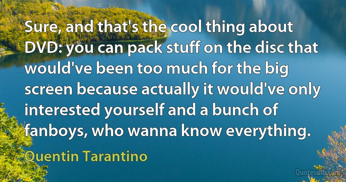 Sure, and that's the cool thing about DVD: you can pack stuff on the disc that would've been too much for the big screen because actually it would've only interested yourself and a bunch of fanboys, who wanna know everything. (Quentin Tarantino)