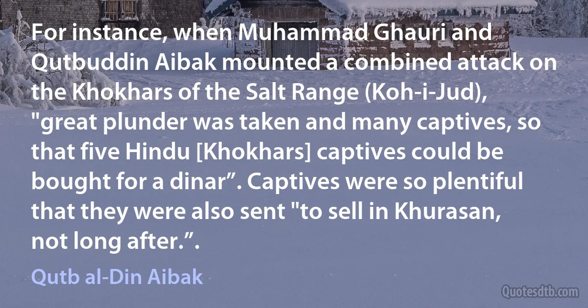 For instance, when Muhammad Ghauri and Qutbuddin Aibak mounted a combined attack on the Khokhars of the Salt Range (Koh-i-Jud), "great plunder was taken and many captives, so that five Hindu [Khokhars] captives could be bought for a dinar”. Captives were so plentiful that they were also sent "to sell in Khurasan, not long after.”. (Qutb al-Din Aibak)