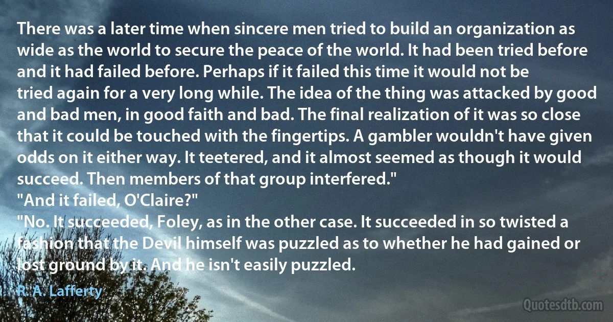 There was a later time when sincere men tried to build an organization as wide as the world to secure the peace of the world. It had been tried before and it had failed before. Perhaps if it failed this time it would not be tried again for a very long while. The idea of the thing was attacked by good and bad men, in good faith and bad. The final realization of it was so close that it could be touched with the fingertips. A gambler wouldn't have given odds on it either way. It teetered, and it almost seemed as though it would succeed. Then members of that group interfered."
"And it failed, O'Claire?"
"No. It succeeded, Foley, as in the other case. It succeeded in so twisted a fashion that the Devil himself was puzzled as to whether he had gained or lost ground by it. And he isn't easily puzzled. (R. A. Lafferty)