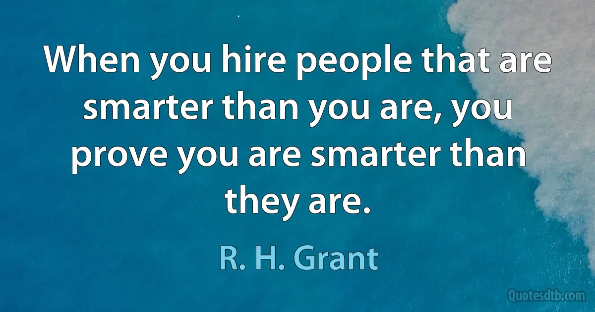 When you hire people that are smarter than you are, you prove you are smarter than they are. (R. H. Grant)