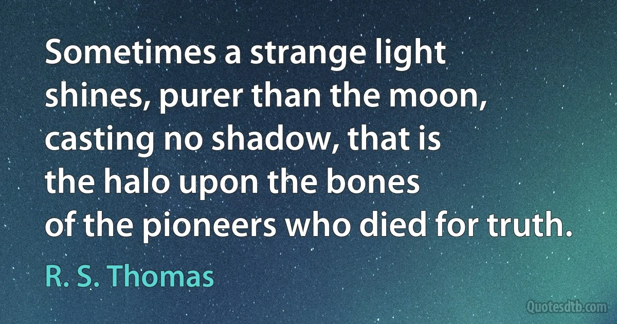 Sometimes a strange light
shines, purer than the moon,
casting no shadow, that is
the halo upon the bones
of the pioneers who died for truth. (R. S. Thomas)