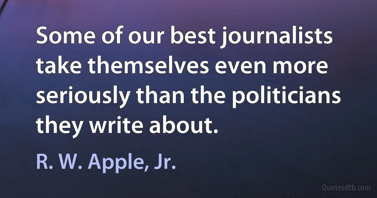 Some of our best journalists take themselves even more seriously than the politicians they write about. (R. W. Apple, Jr.)