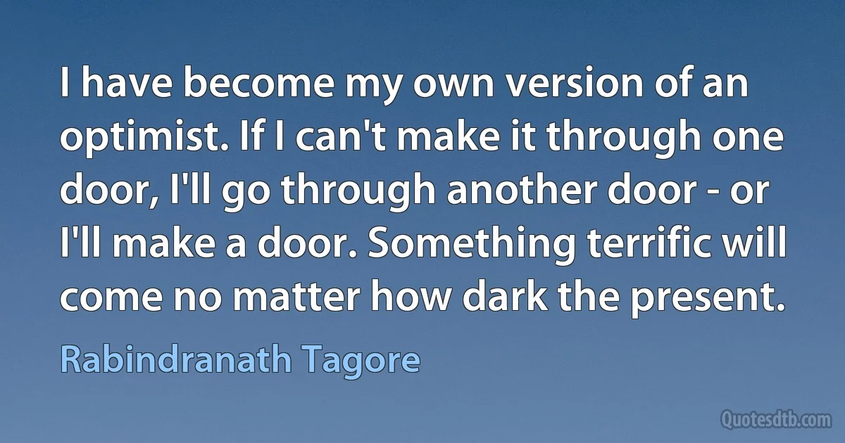 I have become my own version of an optimist. If I can't make it through one door, I'll go through another door - or I'll make a door. Something terrific will come no matter how dark the present. (Rabindranath Tagore)