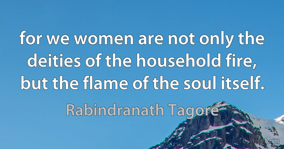 for we women are not only the deities of the household fire, but the flame of the soul itself. (Rabindranath Tagore)