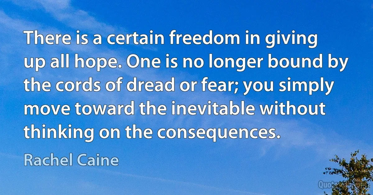 There is a certain freedom in giving up all hope. One is no longer bound by the cords of dread or fear; you simply move toward the inevitable without thinking on the consequences. (Rachel Caine)