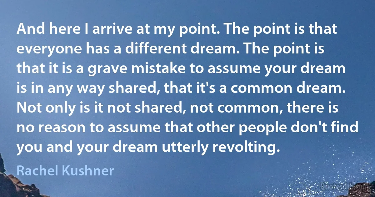 And here I arrive at my point. The point is that everyone has a different dream. The point is that it is a grave mistake to assume your dream is in any way shared, that it's a common dream. Not only is it not shared, not common, there is no reason to assume that other people don't find you and your dream utterly revolting. (Rachel Kushner)