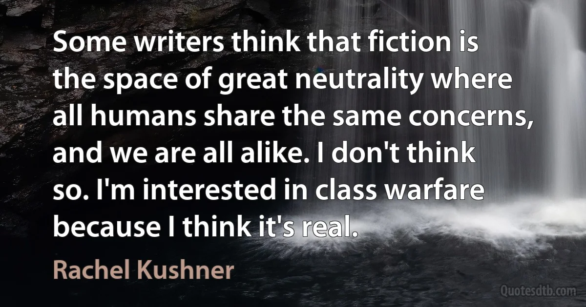 Some writers think that fiction is the space of great neutrality where all humans share the same concerns, and we are all alike. I don't think so. I'm interested in class warfare because I think it's real. (Rachel Kushner)