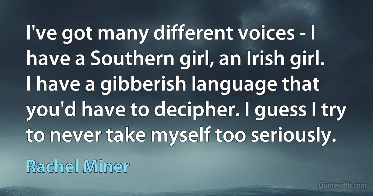 I've got many different voices - I have a Southern girl, an Irish girl. I have a gibberish language that you'd have to decipher. I guess I try to never take myself too seriously. (Rachel Miner)