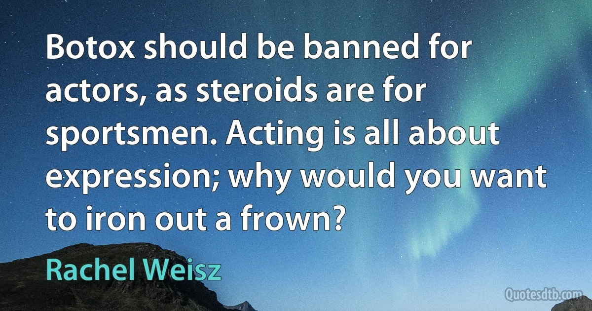 Botox should be banned for actors, as steroids are for sportsmen. Acting is all about expression; why would you want to iron out a frown? (Rachel Weisz)