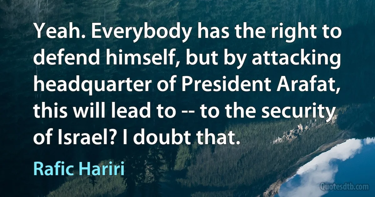 Yeah. Everybody has the right to defend himself, but by attacking headquarter of President Arafat, this will lead to -- to the security of Israel? I doubt that. (Rafic Hariri)