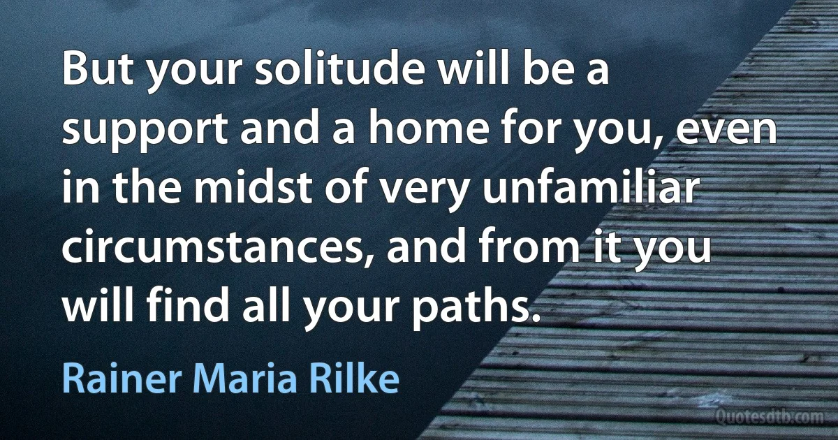 But your solitude will be a support and a home for you, even in the midst of very unfamiliar circumstances, and from it you will find all your paths. (Rainer Maria Rilke)