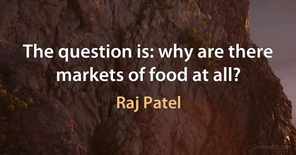 The question is: why are there markets of food at all? (Raj Patel)