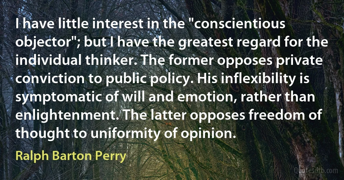 I have little interest in the "conscientious objector"; but I have the greatest regard for the individual thinker. The former opposes private conviction to public policy. His inflexibility is symptomatic of will and emotion, rather than enlightenment. The latter opposes freedom of thought to uniformity of opinion. (Ralph Barton Perry)