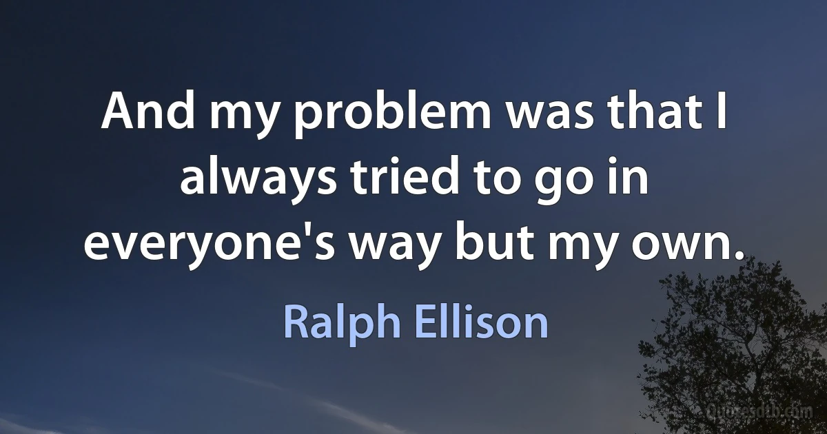 And my problem was that I always tried to go in everyone's way but my own. (Ralph Ellison)