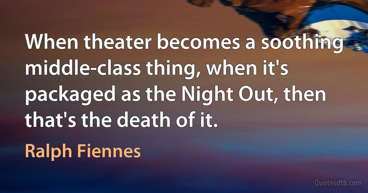 When theater becomes a soothing middle-class thing, when it's packaged as the Night Out, then that's the death of it. (Ralph Fiennes)