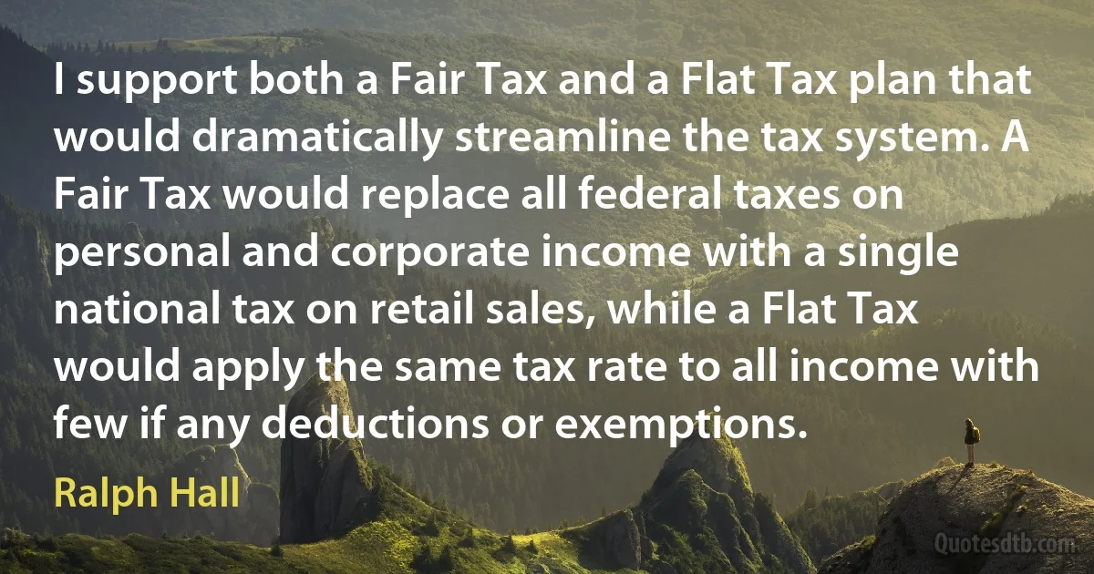 I support both a Fair Tax and a Flat Tax plan that would dramatically streamline the tax system. A Fair Tax would replace all federal taxes on personal and corporate income with a single national tax on retail sales, while a Flat Tax would apply the same tax rate to all income with few if any deductions or exemptions. (Ralph Hall)