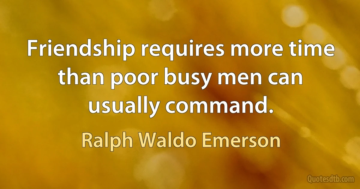 Friendship requires more time than poor busy men can usually command. (Ralph Waldo Emerson)