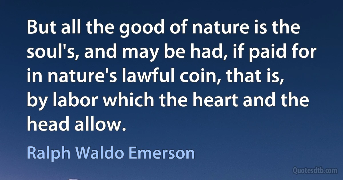 But all the good of nature is the soul's, and may be had, if paid for in nature's lawful coin, that is, by labor which the heart and the head allow. (Ralph Waldo Emerson)