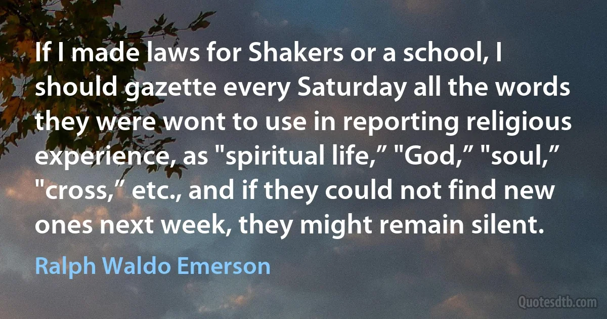 If I made laws for Shakers or a school, I should gazette every Saturday all the words they were wont to use in reporting religious experience, as "spiritual life,” "God,” "soul,” "cross,” etc., and if they could not find new ones next week, they might remain silent. (Ralph Waldo Emerson)