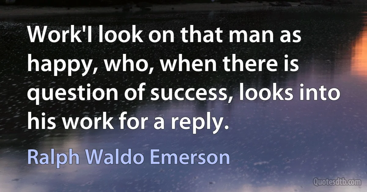 Work'I look on that man as happy, who, when there is question of success, looks into his work for a reply. (Ralph Waldo Emerson)