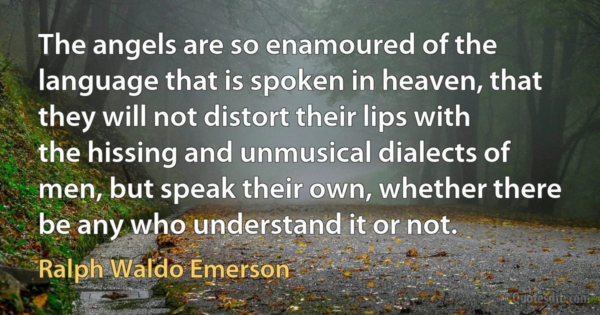 The angels are so enamoured of the language that is spoken in heaven, that they will not distort their lips with the hissing and unmusical dialects of men, but speak their own, whether there be any who understand it or not. (Ralph Waldo Emerson)