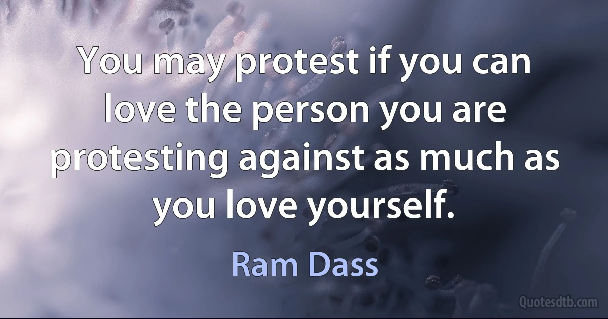 You may protest if you can love the person you are protesting against as much as you love yourself. (Ram Dass)