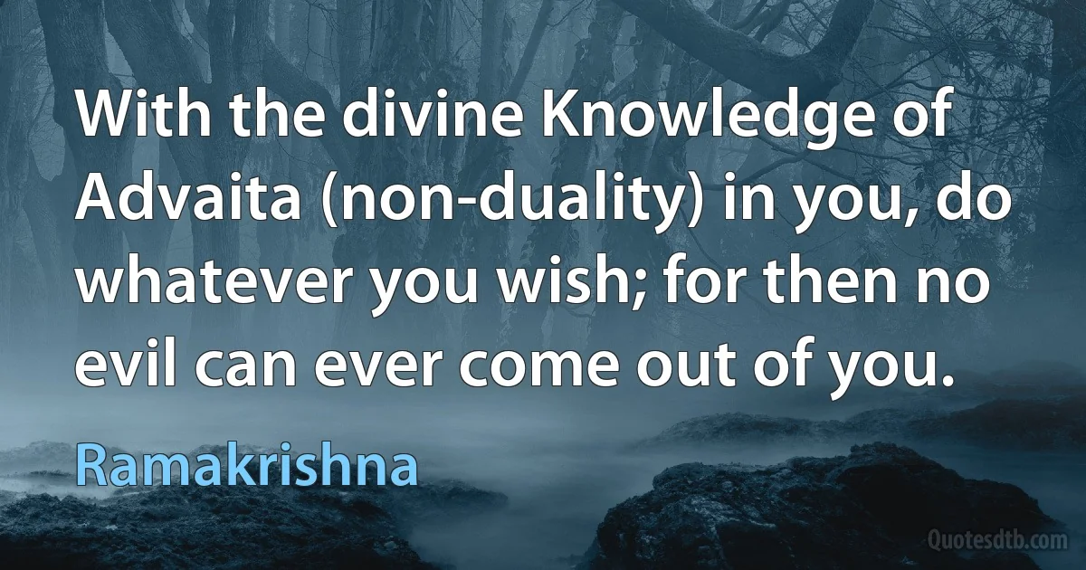 With the divine Knowledge of Advaita (non-duality) in you, do whatever you wish; for then no evil can ever come out of you. (Ramakrishna)