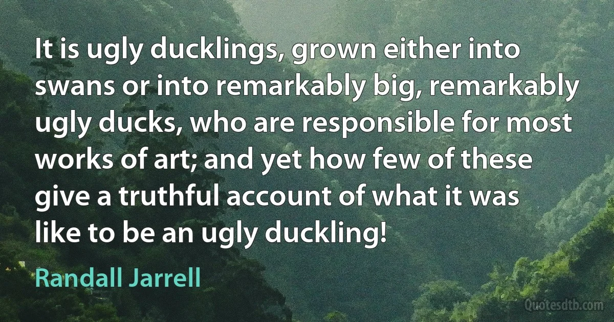 It is ugly ducklings, grown either into swans or into remarkably big, remarkably ugly ducks, who are responsible for most works of art; and yet how few of these give a truthful account of what it was like to be an ugly duckling! (Randall Jarrell)