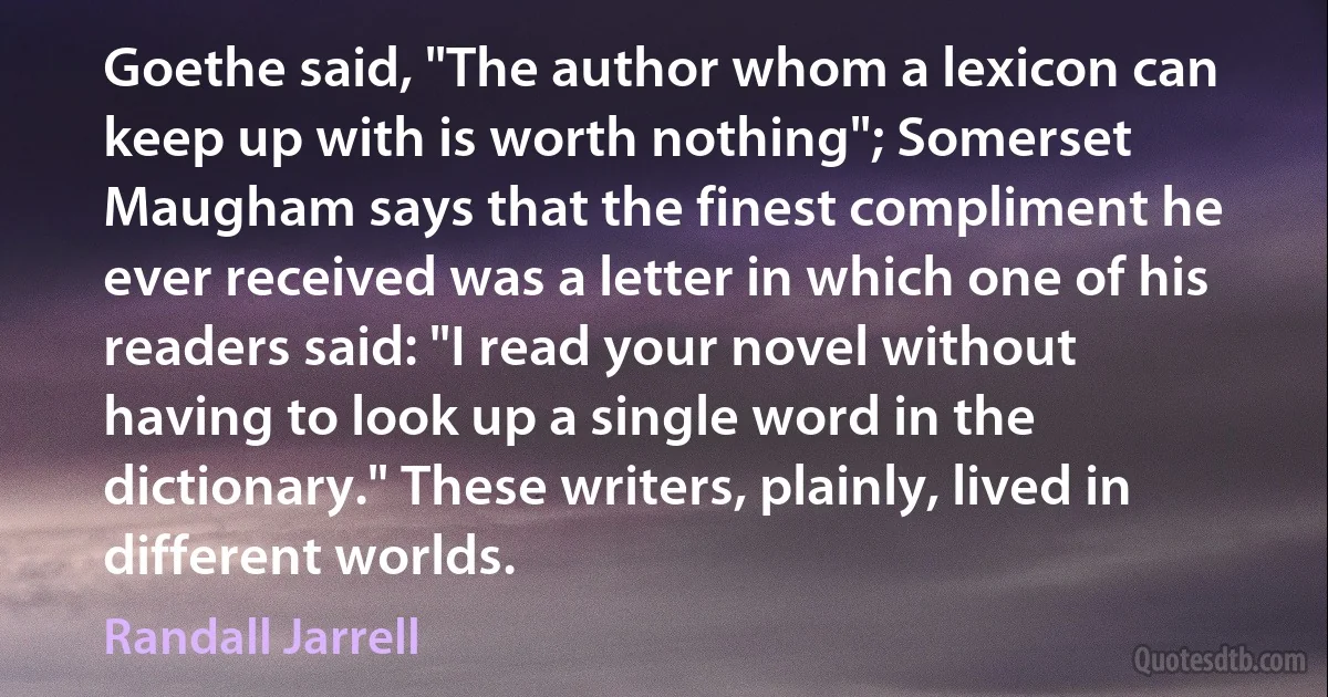 Goethe said, "The author whom a lexicon can keep up with is worth nothing"; Somerset Maugham says that the finest compliment he ever received was a letter in which one of his readers said: "I read your novel without having to look up a single word in the dictionary." These writers, plainly, lived in different worlds. (Randall Jarrell)