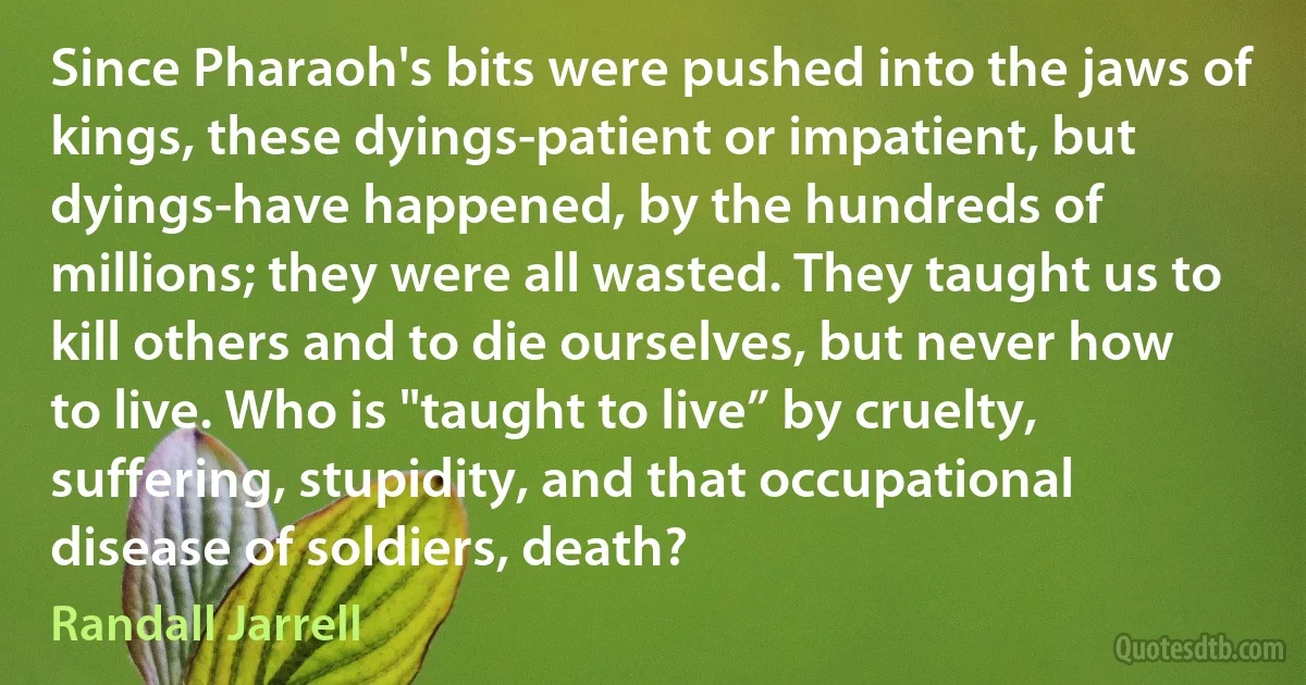 Since Pharaoh's bits were pushed into the jaws of kings, these dyings-patient or impatient, but dyings-have happened, by the hundreds of millions; they were all wasted. They taught us to kill others and to die ourselves, but never how to live. Who is "taught to live” by cruelty, suffering, stupidity, and that occupational disease of soldiers, death? (Randall Jarrell)