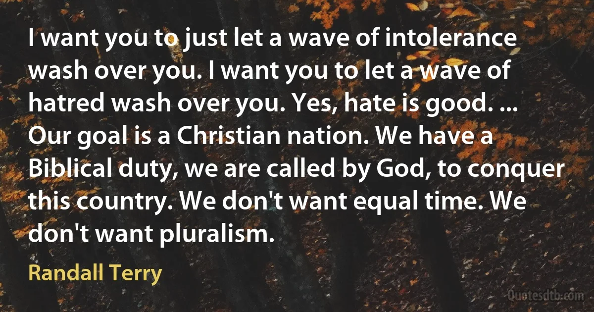 I want you to just let a wave of intolerance wash over you. I want you to let a wave of hatred wash over you. Yes, hate is good. ... Our goal is a Christian nation. We have a Biblical duty, we are called by God, to conquer this country. We don't want equal time. We don't want pluralism. (Randall Terry)