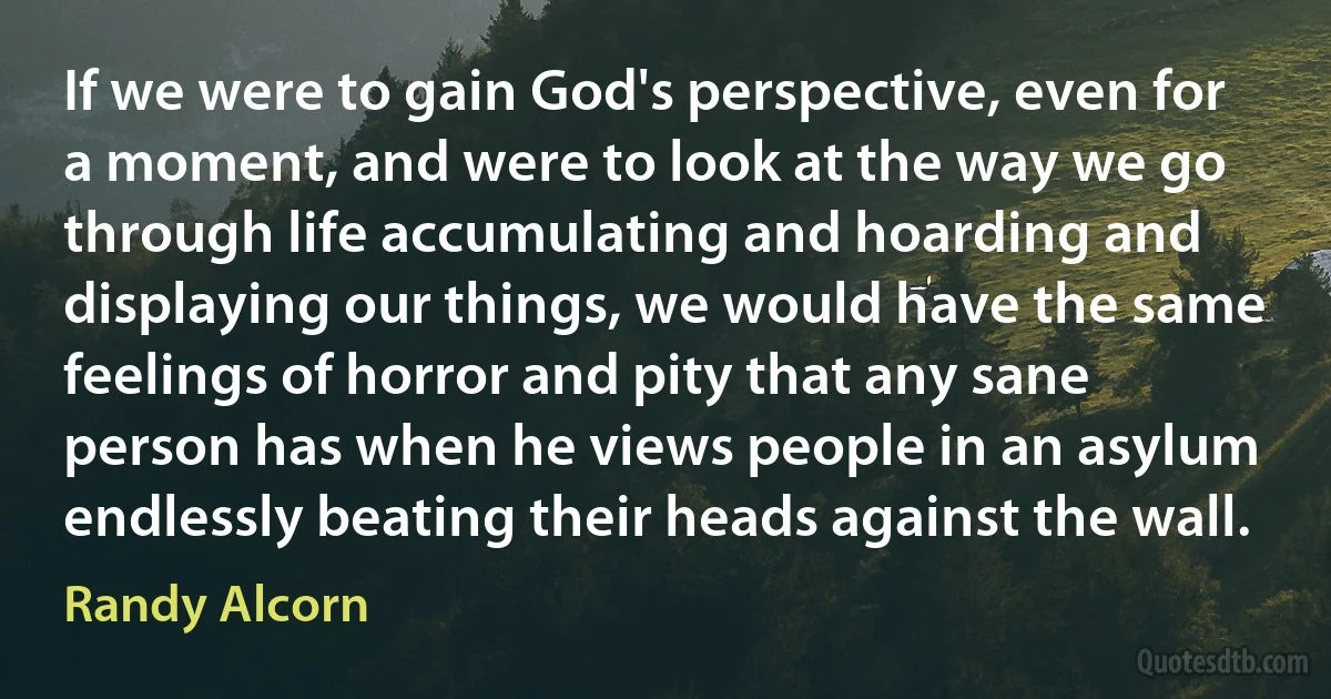 If we were to gain God's perspective, even for a moment, and were to look at the way we go through life accumulating and hoarding and displaying our things, we would have the same feelings of horror and pity that any sane person has when he views people in an asylum endlessly beating their heads against the wall. (Randy Alcorn)