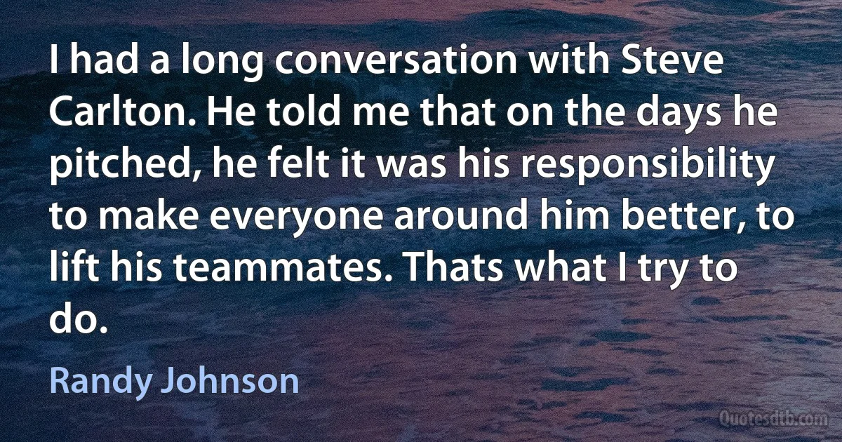 I had a long conversation with Steve Carlton. He told me that on the days he pitched, he felt it was his responsibility to make everyone around him better, to lift his teammates. Thats what I try to do. (Randy Johnson)