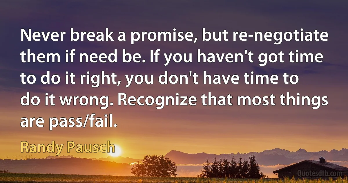 Never break a promise, but re-negotiate them if need be. If you haven't got time to do it right, you don't have time to do it wrong. Recognize that most things are pass/fail. (Randy Pausch)