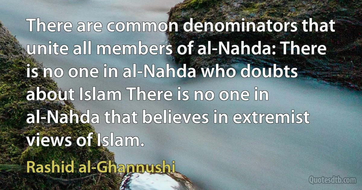 There are common denominators that unite all members of al-Nahda: There is no one in al-Nahda who doubts about Islam There is no one in al-Nahda that believes in extremist views of Islam. (Rashid al-Ghannushi)